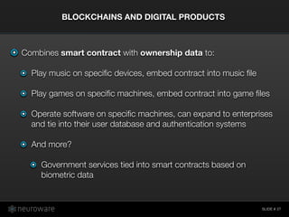SLIDE #
Combines smart contract with ownership data to:
Play music on speciﬁc devices, embed contract into music ﬁle
Play games on speciﬁc machines, embed contract into game ﬁles
Operate software on speciﬁc machines, can expand to enterprises
and tie into their user database and authentication systems
And more?
Government services tied into smart contracts based on
biometric data
BLOCKCHAINS AND DIGITAL PRODUCTS
27
 