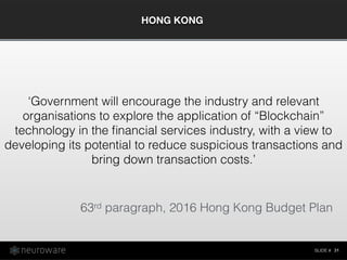 SLIDE #
HONG KONG
31
‘Government will encourage the industry and relevant
organisations to explore the application of “Blockchain”
technology in the ﬁnancial services industry, with a view to
developing its potential to reduce suspicious transactions and
bring down transaction costs.’
63rd paragraph, 2016 Hong Kong Budget Plan
 