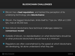 SLIDE #
Bitcoin has a bad reputation, and tainted the perception of its
underlying technology (aka blockchains)
Bitcoin, the biggest blockchain, limits itself to 7 tps (vs. VISA at 2,000
tps, max at 56,000 tps)
Non-bitcoin blockchains face technical challenges related to
consensus model
Outside of bitcoin, no standardisation on what blockchains should be
or what protocols blockchains should have at a minimum
Regulators are often overwhelmed by the speed at which blockchains
are developing, let alone understand what they are
BLOCKCHAIN CHALLENGES
36
 