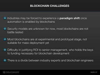 SLIDE #
Industries may be forced to experience a paradigm shift once
automation is enabled by blockchains
Security models are unknown for now, most blockchains are not
battle tested
Most blockchains are at experimental and prototypal stage, not
suitable for mass deployment yet
Difﬁculty in justifying ROI to senior management, who holds the keys
to funding necessary for blockchain development
There is a divide between industry experts and blockchain engineers
BLOCKCHAIN CHALLENGES
37
 