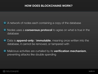 SLIDE #
A network of nodes each containing a copy of the database
Nodes uses a consensus protocol to agree on what is true in the
database
Data is append-only / immutable, meaning once written into the
database, it cannot be removed, or tampered with
Malicious activities are curtailed by its veriﬁcation mechanism,
preventing attacks like double spending
HOW DOES BLOCKCHAINS WORK?
9
 