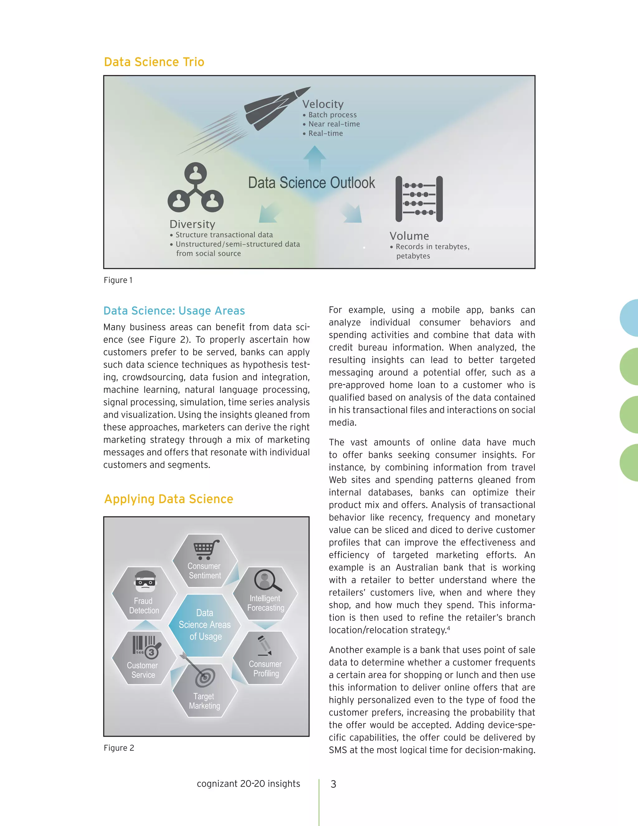 3cognizant 20-20 insights
Data Science: Usage Areas
Many business areas can benefit from data sci-
ence (see Figure 2). To properly ascertain how
customers prefer to be served, banks can apply
such data science techniques as hypothesis test-
ing, crowdsourcing, data fusion and integration,
machine learning, natural language processing,
signal processing, simulation, time series analysis
and visualization. Using the insights gleaned from
these approaches, marketers can derive the right
marketing strategy through a mix of marketing
messages and offers that resonate with individual
customers and segments.
For example, using a mobile app, banks can
analyze individual consumer behaviors and
spending activities and combine that data with
credit bureau information. When analyzed, the
resulting insights can lead to better targeted
messaging around a potential offer, such as a
pre-approved home loan to a customer who is
qualified based on analysis of the data contained
in his transactional files and interactions on social
media.
The vast amounts of online data have much
to offer banks seeking consumer insights. For
instance, by combining information from travel
Web sites and spending patterns gleaned from
internal databases, banks can optimize their
product mix and offers. Analysis of transactional
behavior like recency, frequency and monetary
value can be sliced and diced to derive customer
profiles that can improve the effectiveness and
efficiency of targeted marketing efforts. An
example is an Australian bank that is working
with a retailer to better understand where the
retailers’ customers live, when and where they
shop, and how much they spend. This informa-
tion is then used to refine the retailer’s branch
location/relocation strategy.4
Another example is a bank that uses point of sale
data to determine whether a customer frequents
a certain area for shopping or lunch and then use
this information to deliver online offers that are
highly personalized even to the type of food the
customer prefers, increasing the probability that
the offer would be accepted. Adding device-spe-
cific capabilities, the offer could be delivered by
SMS at the most logical time for decision-making.
Data Science Trio
•
Velocity
• Batch process
• Near real-time
• Real-time
Volume
• Records in terabytes,
petabytes
Diversity
• Structure transactional data
• Unstructured/semi-structured data
from social source
Figure 1
Applying Data Science
Intelligent
Forecasting
Consumer
Sentiment
Fraud
Detection
Customer
Service
Target
Marketing
Data
Science Areas
of Usage
Consumer
Proﬁling
Figure 2
 