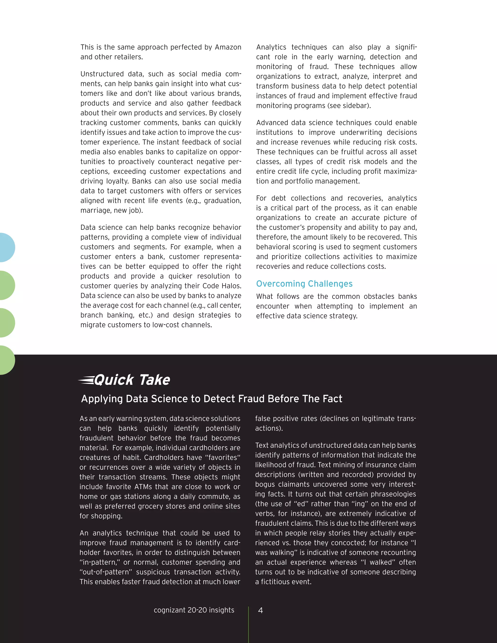 Quick Take
As an early warning system, data science solutions
can help banks quickly identify potentially
fraudulent behavior before the fraud becomes
material. For example, individual cardholders are
creatures of habit. Cardholders have “favorites“
or recurrences over a wide variety of objects in
their transaction streams. These objects might
include favorite ATMs that are close to work or
home or gas stations along a daily commute, as
well as preferred grocery stores and online sites
for shopping.
An analytics technique that could be used to
improve fraud management is to identify card-
holder favorites, in order to distinguish between
“in-pattern,” or normal, customer spending and
“out-of-pattern” suspicious transaction activity.
This enables faster fraud detection at much lower
false positive rates (declines on legitimate trans-
actions).
Text analytics of unstructured data can help banks
identify patterns of information that indicate the
likelihood of fraud. Text mining of insurance claim
descriptions (written and recorded) provided by
bogus claimants uncovered some very interest-
ing facts. It turns out that certain phraseologies
(the use of “ed” rather than “ing” on the end of
verbs, for instance), are extremely indicative of
fraudulent claims. This is due to the different ways
in which people relay stories they actually expe-
rienced vs. those they concocted; for instance “I
was walking” is indicative of someone recounting
an actual experience whereas “I walked” often
turns out to be indicative of someone describing
a fictitious event.
Applying Data Science to Detect Fraud Before The Fact
4cognizant 20-20 insights
This is the same approach perfected by Amazon
and other retailers.
Unstructured data, such as social media com-
ments, can help banks gain insight into what cus-
tomers like and don’t like about various brands,
products and service and also gather feedback
about their own products and services. By closely
tracking customer comments, banks can quickly
identify issues and take action to improve the cus-
tomer experience. The instant feedback of social
media also enables banks to capitalize on oppor-
tunities to proactively counteract negative per-
ceptions, exceeding customer expectations and
driving loyalty. Banks can also use social media
data to target customers with offers or services
aligned with recent life events (e.g., graduation,
marriage, new job).
Data science can help banks recognize behavior
patterns, providing a complete view of individual
customers and segments. For example, when a
customer enters a bank, customer representa-
tives can be better equipped to offer the right
products and provide a quicker resolution to
customer queries by analyzing their Code Halos.
Data science can also be used by banks to analyze
the average cost for each channel (e.g., call center,
branch banking, etc.) and design strategies to
migrate customers to low-cost channels.
Analytics techniques can also play a signifi-
cant role in the early warning, detection and
monitoring of fraud. These techniques allow
organizations to extract, analyze, interpret and
transform business data to help detect potential
instances of fraud and implement effective fraud
monitoring programs (see sidebar).
Advanced data science techniques could enable
institutions to improve underwriting decisions
and increase revenues while reducing risk costs.
These techniques can be fruitful across all asset
classes, all types of credit risk models and the
entire credit life cycle, including profit maximiza-
tion and portfolio management.
For debt collections and recoveries, analytics
is a critical part of the process, as it can enable
organizations to create an accurate picture of
the customer’s propensity and ability to pay and,
therefore, the amount likely to be recovered. This
behavioral scoring is used to segment customers
and prioritize collections activities to maximize
recoveries and reduce collections costs.
Overcoming Challenges
What follows are the common obstacles banks
encounter when attempting to implement an
effective data science strategy.
 