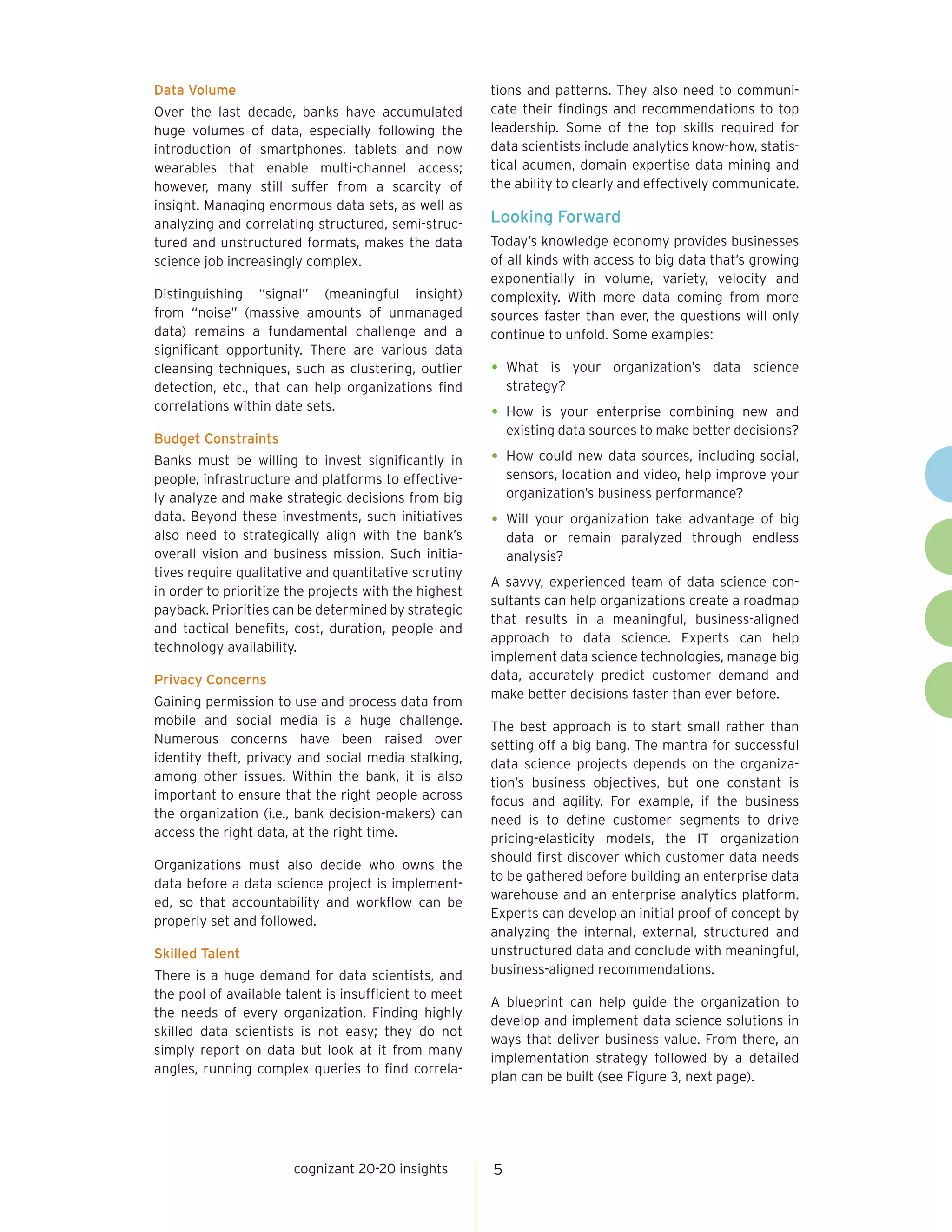 cognizant 20-20 insights 5
Data Volume
Over the last decade, banks have accumulated
huge volumes of data, especially following the
introduction of smartphones, tablets and now
wearables that enable multi-channel access;
however, many still suffer from a scarcity of
insight. Managing enormous data sets, as well as
analyzing and correlating structured, semi-struc-
tured and unstructured formats, makes the data
science job increasingly complex.
Distinguishing “signal” (meaningful insight)
from “noise” (massive amounts of unmanaged
data) remains a fundamental challenge and a
significant opportunity. There are various data
cleansing techniques, such as clustering, outlier
detection, etc., that can help organizations find
correlations within date sets.
Budget Constraints
Banks must be willing to invest significantly in
people, infrastructure and platforms to effective-
ly analyze and make strategic decisions from big
data. Beyond these investments, such initiatives
also need to strategically align with the bank’s
overall vision and business mission. Such initia-
tives require qualitative and quantitative scrutiny
in order to prioritize the projects with the highest
payback. Priorities can be determined by strategic
and tactical benefits, cost, duration, people and
technology availability.
Privacy Concerns
Gaining permission to use and process data from
mobile and social media is a huge challenge.
Numerous concerns have been raised over
identity theft, privacy and social media stalking,
among other issues. Within the bank, it is also
important to ensure that the right people across
the organization (i.e., bank decision-makers) can
access the right data, at the right time.
Organizations must also decide who owns the
data before a data science project is implement-
ed, so that accountability and workflow can be
properly set and followed.
Skilled Talent
There is a huge demand for data scientists, and
the pool of available talent is insufficient to meet
the needs of every organization. Finding highly
skilled data scientists is not easy; they do not
simply report on data but look at it from many
angles, running complex queries to find correla-
tions and patterns. They also need to communi-
cate their findings and recommendations to top
leadership. Some of the top skills required for
data scientists include analytics know-how, statis-
tical acumen, domain expertise data mining and
the ability to clearly and effectively communicate.
Looking Forward
Today’s knowledge economy provides businesses
of all kinds with access to big data that’s growing
exponentially in volume, variety, velocity and
complexity. With more data coming from more
sources faster than ever, the questions will only
continue to unfold. Some examples:
•	What is your organization’s data science
strategy?
•	How is your enterprise combining new and
existing data sources to make better decisions?
•	How could new data sources, including social,
sensors, location and video, help improve your
organization’s business performance?
•	Will your organization take advantage of big
data or remain paralyzed through endless
analysis?
A savvy, experienced team of data science con-
sultants can help organizations create a roadmap
that results in a meaningful, business-aligned
approach to data science. Experts can help
implement data science technologies, manage big
data, accurately predict customer demand and
make better decisions faster than ever before.
The best approach is to start small rather than
setting off a big bang. The mantra for successful
data science projects depends on the organiza-
tion’s business objectives, but one constant is
focus and agility. For example, if the business
need is to define customer segments to drive
pricing-elasticity models, the IT organization
should first discover which customer data needs
to be gathered before building an enterprise data
warehouse and an enterprise analytics platform.
Experts can develop an initial proof of concept by
analyzing the internal, external, structured and
unstructured data and conclude with meaningful,
business-aligned recommendations.
A blueprint can help guide the organization to
develop and implement data science solutions in
ways that deliver business value. From there, an
implementation strategy followed by a detailed
plan can be built (see Figure 3, next page).
 