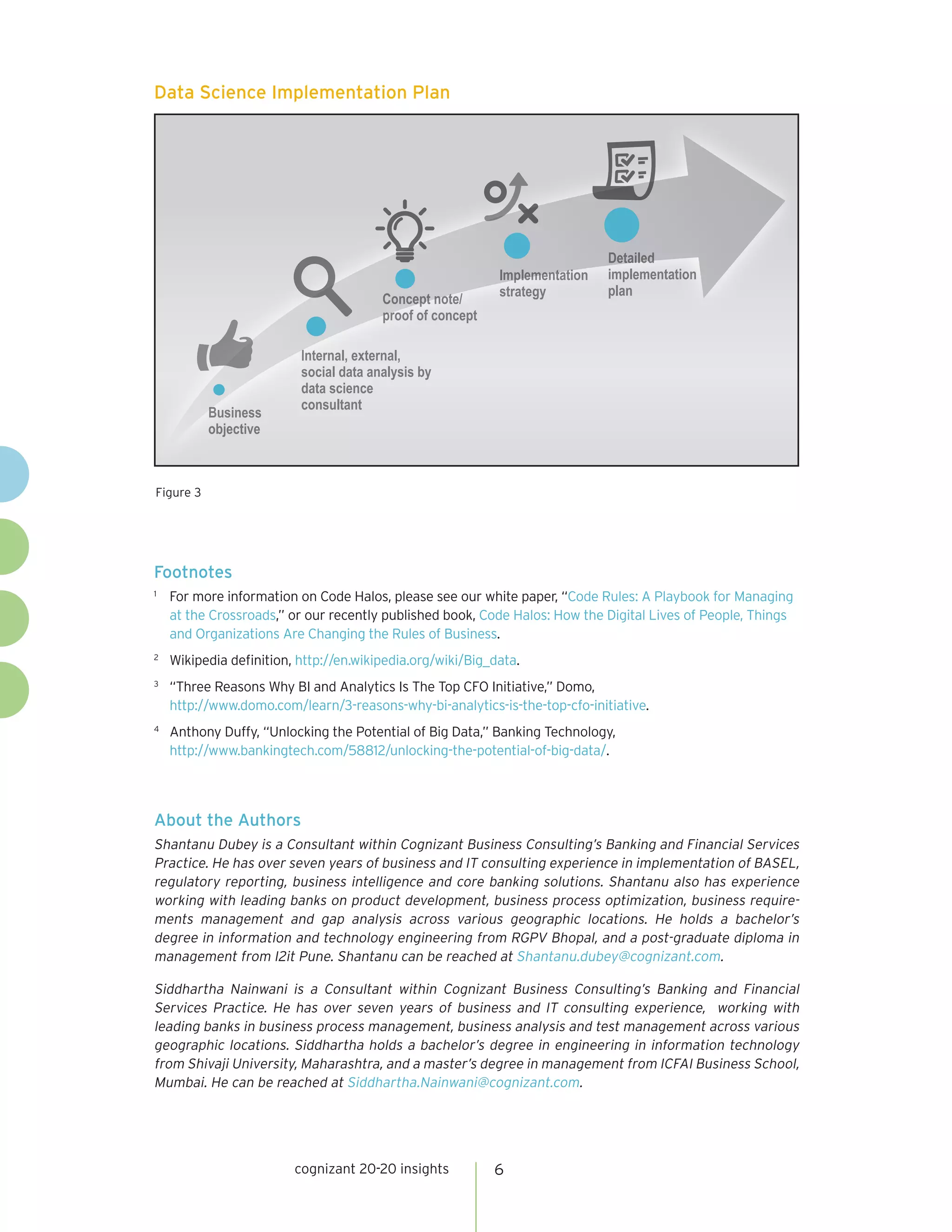 cognizant 20-20 insights 6
Data Science Implementation Plan
Figure 3
3
BussiinneessB
oobjective
Internal, external,I
social data analysis by
data science
ccoonnssuullttaanntt
cept note/Concept note
proof off ccoonnceptpro
ImplementatiioonnImplementatio
ssttrraatteegy
ailedDetailed
iimmppllementatioonn
plan
About the Authors
Shantanu Dubey is a Consultant within Cognizant Business Consulting’s Banking and Financial Services
Practice. He has over seven years of business and IT consulting experience in implementation of BASEL,
regulatory reporting, business intelligence and core banking solutions. Shantanu also has experience
working with leading banks on product development, business process optimization, business require-
ments management and gap analysis across various geographic locations. He holds a bachelor’s
degree in information and technology engineering from RGPV Bhopal, and a post-graduate diploma in
management from I2it Pune. Shantanu can be reached at Shantanu.dubey@cognizant.com.
Siddhartha Nainwani is a Consultant within Cognizant Business Consulting’s Banking and Financial
Services Practice. He has over seven years of business and IT consulting experience, working with
leading banks in business process management, business analysis and test management across various
geographic locations. Siddhartha holds a bachelor’s degree in engineering in information technology
from Shivaji University, Maharashtra, and a master’s degree in management from ICFAI Business School,
Mumbai. He can be reached at Siddhartha.Nainwani@cognizant.com.
Footnotes
1	
For more information on Code Halos, please see our white paper, “Code Rules: A Playbook for Managing
at the Crossroads,” or our recently published book, Code Halos: How the Digital Lives of People, Things
and Organizations Are Changing the Rules of Business.
2	
Wikipedia definition, http://en.wikipedia.org/wiki/Big_data.
3	
“Three Reasons Why BI and Analytics Is The Top CFO Initiative,” Domo,
http://www.domo.com/learn/3-reasons-why-bi-analytics-is-the-top-cfo-initiative.
4	
Anthony Duffy, “Unlocking the Potential of Big Data,” Banking Technology,
http://www.bankingtech.com/58812/unlocking-the-potential-of-big-data/.
 