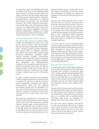 2
to expand their reach and profitability, they must
also tighten their focus on the expanding digital
world. Analytics, big data and data science can
unlock a world of new possibilities. With proper
use of data science, banks can better understand
prospect/customer relationships by exploring
ever-changing transactional and interactional
behaviors. New digital marketing technologies,
such as Web sites, e-mail, mobile apps and social
networks, are helping banks better target their
customers and improve engagement. Moreover,
advanced segmentation strategies are helping
them boost their marketing effectiveness by iden-
tifying niches based on consumer behavior.
Growing Importance of Data Science
The goal of data science is to extract hidden
insights and knowledge from data. In our view,
the key word is “science,” since, done properly,
data science requires a systematic study of obser-
vation, backed by proven scientific techniques.
Data science builds on elements, techniques
and theories from many fields, including signal
processing, mathematics, probability models,
machine learning, computer programming,
statistics, data engineering, pattern recognition
and learning, visualization, uncertainty modeling,
data warehousing and high-performance
computing. The exponential growth of data, par-
ticularly unstructured data, makes big data an
important aspect of data science. Every day, 2.5
exabytes of data are created; just one exabyte
is equal to 50,000 years’ worth of DVD-quality
video.2
For years, financial institutions have leveraged
customer insights gleaned from systems of record
to manage risk and fraud, as well as to improve
product development, marketing and customer
communications. Today, new and enhanced
technologies, coupled with the availability of a
vast pool of structured and unstructured data,
allows for real-time, multichannel decision-mak-
ing processes that can save money and increase
revenues.
Many banks are just beginning to consolidate and
utilize the internal data elements at their disposal,
such as debit and credit transactions, purchase
histories, channel usage, communication prefer-
ences, loyalty behavior, etc. And when it comes
to big data, banks have collected large amounts
of information from a variety of sources, such as
transaction details and spending behaviors. The
addition of newer sources, including Web server
logs, Internet clickstreams, social media activity
and mobile-phone call details, has opened the
floodgates on the data sets that can be mined for
meaning.
However, this is easier said than done, as these
data sets come in a variety of structured, semi-
structured and unstructured formats, and arrive
at an ever-increasing velocity and complexity.
Analyzing this data is now mission-critical, since
it can provide more timely and precise insights
to guide business planning and decision-making.
With so much transparent content generated
daily through social media, data science can
help banks deliver a consistent and integrated
customer experience.
To use this data for business advantage, banks
must set up data analysis teams to collect, sift and
apply meaning from this data to advance business
goals. According to Gartner, big data in the
banking industry has the highest level of oppor-
tunity because of the high volume and velocity of
data in play. Moreover, 78% of CFOs have labeled
BI and analytics as the top technology initiative
for their departments — beating out even financial
management applications.3
Key Inputs for Data Science
As noted earlier, data can be broadly categorized
as structured and unstructured. At a broad level,
structured data comprises transactional data,
which includes customer buying/spending habits,
and unstructured data can be obtained from
various social media sites, such as Facebook and
Twitter. Precise analysis of social data is of great
importance because it provides valuable insight
into individual customers’ likes, dislikes, prefer-
ences, etc.
Analysis of both structured and unstructured data
can help banks better target the right product to
the right customer at the right time. For example,
by correlating the social activities (unstructured
data) of a customer with a spending pattern
(structured data), banks can customize and
optimize the timing of their product offerings.
For even more precise targeting, organizations
can add new third-party data sources, compiled
from a variety of sources, such as public reposi-
tories, mobile devices and cars. As such, data
science involves three aspects of data: velocity,
volume and diversity (see Figure 1).
cognizant 20-20 insights
 