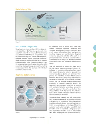 3cognizant 20-20 insights
Data Science: Usage Areas
Many business areas can benefit from data sci-
ence (see Figure 2). To properly ascertain how
customers prefer to be served, banks can apply
such data science techniques as hypothesis test-
ing, crowdsourcing, data fusion and integration,
machine learning, natural language processing,
signal processing, simulation, time series analysis
and visualization. Using the insights gleaned from
these approaches, marketers can derive the right
marketing strategy through a mix of marketing
messages and offers that resonate with individual
customers and segments.
For example, using a mobile app, banks can
analyze individual consumer behaviors and
spending activities and combine that data with
credit bureau information. When analyzed, the
resulting insights can lead to better targeted
messaging around a potential offer, such as a
pre-approved home loan to a customer who is
qualified based on analysis of the data contained
in his transactional files and interactions on social
media.
The vast amounts of online data have much
to offer banks seeking consumer insights. For
instance, by combining information from travel
Web sites and spending patterns gleaned from
internal databases, banks can optimize their
product mix and offers. Analysis of transactional
behavior like recency, frequency and monetary
value can be sliced and diced to derive customer
profiles that can improve the effectiveness and
efficiency of targeted marketing efforts. An
example is an Australian bank that is working
with a retailer to better understand where the
retailers’ customers live, when and where they
shop, and how much they spend. This informa-
tion is then used to refine the retailer’s branch
location/relocation strategy.4
Another example is a bank that uses point of sale
data to determine whether a customer frequents
a certain area for shopping or lunch and then use
this information to deliver online offers that are
highly personalized even to the type of food the
customer prefers, increasing the probability that
the offer would be accepted. Adding device-spe-
cific capabilities, the offer could be delivered by
SMS at the most logical time for decision-making.
Data Science Trio
•
Velocity
• Batch process
• Near real-time
• Real-time
Volume
• Records in terabytes,
petabytes
Diversity
• Structure transactional data
• Unstructured/semi-structured data
from social source
Figure 1
Applying Data Science
Intelligent
Forecasting
Consumer
Sentiment
Fraud
Detection
Customer
Service
Target
Marketing
Data
Science Areas
of Usage
Consumer
Proﬁling
Figure 2
 