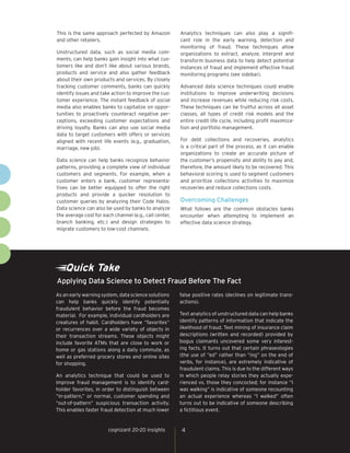 Quick Take
As an early warning system, data science solutions
can help banks quickly identify potentially
fraudulent behavior before the fraud becomes
material. For example, individual cardholders are
creatures of habit. Cardholders have “favorites“
or recurrences over a wide variety of objects in
their transaction streams. These objects might
include favorite ATMs that are close to work or
home or gas stations along a daily commute, as
well as preferred grocery stores and online sites
for shopping.
An analytics technique that could be used to
improve fraud management is to identify card-
holder favorites, in order to distinguish between
“in-pattern,” or normal, customer spending and
“out-of-pattern” suspicious transaction activity.
This enables faster fraud detection at much lower
false positive rates (declines on legitimate trans-
actions).
Text analytics of unstructured data can help banks
identify patterns of information that indicate the
likelihood of fraud. Text mining of insurance claim
descriptions (written and recorded) provided by
bogus claimants uncovered some very interest-
ing facts. It turns out that certain phraseologies
(the use of “ed” rather than “ing” on the end of
verbs, for instance), are extremely indicative of
fraudulent claims. This is due to the different ways
in which people relay stories they actually expe-
rienced vs. those they concocted; for instance “I
was walking” is indicative of someone recounting
an actual experience whereas “I walked” often
turns out to be indicative of someone describing
a fictitious event.
Applying Data Science to Detect Fraud Before The Fact
4cognizant 20-20 insights
This is the same approach perfected by Amazon
and other retailers.
Unstructured data, such as social media com-
ments, can help banks gain insight into what cus-
tomers like and don’t like about various brands,
products and service and also gather feedback
about their own products and services. By closely
tracking customer comments, banks can quickly
identify issues and take action to improve the cus-
tomer experience. The instant feedback of social
media also enables banks to capitalize on oppor-
tunities to proactively counteract negative per-
ceptions, exceeding customer expectations and
driving loyalty. Banks can also use social media
data to target customers with offers or services
aligned with recent life events (e.g., graduation,
marriage, new job).
Data science can help banks recognize behavior
patterns, providing a complete view of individual
customers and segments. For example, when a
customer enters a bank, customer representa-
tives can be better equipped to offer the right
products and provide a quicker resolution to
customer queries by analyzing their Code Halos.
Data science can also be used by banks to analyze
the average cost for each channel (e.g., call center,
branch banking, etc.) and design strategies to
migrate customers to low-cost channels.
Analytics techniques can also play a signifi-
cant role in the early warning, detection and
monitoring of fraud. These techniques allow
organizations to extract, analyze, interpret and
transform business data to help detect potential
instances of fraud and implement effective fraud
monitoring programs (see sidebar).
Advanced data science techniques could enable
institutions to improve underwriting decisions
and increase revenues while reducing risk costs.
These techniques can be fruitful across all asset
classes, all types of credit risk models and the
entire credit life cycle, including profit maximiza-
tion and portfolio management.
For debt collections and recoveries, analytics
is a critical part of the process, as it can enable
organizations to create an accurate picture of
the customer’s propensity and ability to pay and,
therefore, the amount likely to be recovered. This
behavioral scoring is used to segment customers
and prioritize collections activities to maximize
recoveries and reduce collections costs.
Overcoming Challenges
What follows are the common obstacles banks
encounter when attempting to implement an
effective data science strategy.
 