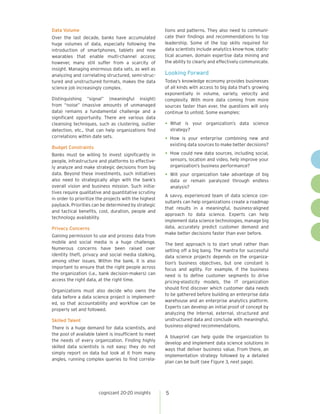 cognizant 20-20 insights 5
Data Volume
Over the last decade, banks have accumulated
huge volumes of data, especially following the
introduction of smartphones, tablets and now
wearables that enable multi-channel access;
however, many still suffer from a scarcity of
insight. Managing enormous data sets, as well as
analyzing and correlating structured, semi-struc-
tured and unstructured formats, makes the data
science job increasingly complex.
Distinguishing “signal” (meaningful insight)
from “noise” (massive amounts of unmanaged
data) remains a fundamental challenge and a
significant opportunity. There are various data
cleansing techniques, such as clustering, outlier
detection, etc., that can help organizations find
correlations within date sets.
Budget Constraints
Banks must be willing to invest significantly in
people, infrastructure and platforms to effective-
ly analyze and make strategic decisions from big
data. Beyond these investments, such initiatives
also need to strategically align with the bank’s
overall vision and business mission. Such initia-
tives require qualitative and quantitative scrutiny
in order to prioritize the projects with the highest
payback. Priorities can be determined by strategic
and tactical benefits, cost, duration, people and
technology availability.
Privacy Concerns
Gaining permission to use and process data from
mobile and social media is a huge challenge.
Numerous concerns have been raised over
identity theft, privacy and social media stalking,
among other issues. Within the bank, it is also
important to ensure that the right people across
the organization (i.e., bank decision-makers) can
access the right data, at the right time.
Organizations must also decide who owns the
data before a data science project is implement-
ed, so that accountability and workflow can be
properly set and followed.
Skilled Talent
There is a huge demand for data scientists, and
the pool of available talent is insufficient to meet
the needs of every organization. Finding highly
skilled data scientists is not easy; they do not
simply report on data but look at it from many
angles, running complex queries to find correla-
tions and patterns. They also need to communi-
cate their findings and recommendations to top
leadership. Some of the top skills required for
data scientists include analytics know-how, statis-
tical acumen, domain expertise data mining and
the ability to clearly and effectively communicate.
Looking Forward
Today’s knowledge economy provides businesses
of all kinds with access to big data that’s growing
exponentially in volume, variety, velocity and
complexity. With more data coming from more
sources faster than ever, the questions will only
continue to unfold. Some examples:
•	What is your organization’s data science
strategy?
•	How is your enterprise combining new and
existing data sources to make better decisions?
•	How could new data sources, including social,
sensors, location and video, help improve your
organization’s business performance?
•	Will your organization take advantage of big
data or remain paralyzed through endless
analysis?
A savvy, experienced team of data science con-
sultants can help organizations create a roadmap
that results in a meaningful, business-aligned
approach to data science. Experts can help
implement data science technologies, manage big
data, accurately predict customer demand and
make better decisions faster than ever before.
The best approach is to start small rather than
setting off a big bang. The mantra for successful
data science projects depends on the organiza-
tion’s business objectives, but one constant is
focus and agility. For example, if the business
need is to define customer segments to drive
pricing-elasticity models, the IT organization
should first discover which customer data needs
to be gathered before building an enterprise data
warehouse and an enterprise analytics platform.
Experts can develop an initial proof of concept by
analyzing the internal, external, structured and
unstructured data and conclude with meaningful,
business-aligned recommendations.
A blueprint can help guide the organization to
develop and implement data science solutions in
ways that deliver business value. From there, an
implementation strategy followed by a detailed
plan can be built (see Figure 3, next page).
 