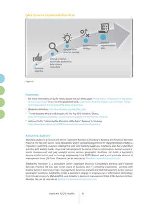 cognizant 20-20 insights 6
Data Science Implementation Plan
Figure 3
3
BussiinneessB
oobjective
Internal, external,I
social data analysis by
data science
ccoonnssuullttaanntt
cept note/Concept note
proof off ccoonnceptpro
ImplementatiioonnImplementatio
ssttrraatteegy
ailedDetailed
iimmppllementatioonn
plan
About the Authors
Shantanu Dubey is a Consultant within Cognizant Business Consulting’s Banking and Financial Services
Practice. He has over seven years of business and IT consulting experience in implementation of BASEL,
regulatory reporting, business intelligence and core banking solutions. Shantanu also has experience
working with leading banks on product development, business process optimization, business require-
ments management and gap analysis across various geographic locations. He holds a bachelor’s
degree in information and technology engineering from RGPV Bhopal, and a post-graduate diploma in
management from I2it Pune. Shantanu can be reached at Shantanu.dubey@cognizant.com.
Siddhartha Nainwani is a Consultant within Cognizant Business Consulting’s Banking and Financial
Services Practice. He has over seven years of business and IT consulting experience, working with
leading banks in business process management, business analysis and test management across various
geographic locations. Siddhartha holds a bachelor’s degree in engineering in information technology
from Shivaji University, Maharashtra, and a master’s degree in management from ICFAI Business School,
Mumbai. He can be reached at Siddhartha.Nainwani@cognizant.com.
Footnotes
1	
For more information on Code Halos, please see our white paper, “Code Rules: A Playbook for Managing
at the Crossroads,” or our recently published book, Code Halos: How the Digital Lives of People, Things
and Organizations Are Changing the Rules of Business.
2	
Wikipedia definition, http://en.wikipedia.org/wiki/Big_data.
3	
“Three Reasons Why BI and Analytics Is The Top CFO Initiative,” Domo,
http://www.domo.com/learn/3-reasons-why-bi-analytics-is-the-top-cfo-initiative.
4	
Anthony Duffy, “Unlocking the Potential of Big Data,” Banking Technology,
http://www.bankingtech.com/58812/unlocking-the-potential-of-big-data/.
 