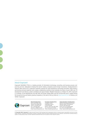 About Cognizant
Cognizant (NASDAQ: CTSH) is a leading provider of information technology, consulting, and business process out-
sourcing services, dedicated to helping the world’s leading companies build stronger businesses. Headquartered in
Teaneck, New Jersey (U.S.), Cognizant combines a passion for client satisfaction, technology innovation, deep industry
and business process expertise, and a global, collaborative workforce that embodies the future of work. With over 75
development and delivery centers worldwide and approximately 178,600 employees as of March 31, 2014, Cognizant
is a member of the NASDAQ-100, the S&P 500, the Forbes Global 2000, and the Fortune 500 and is ranked among
the top performing and fastest growing companies in the world. Visit us online at www.cognizant.com or follow us on
Twitter: Cognizant.
World Headquarters
500 Frank W. Burr Blvd.
Teaneck, NJ 07666 USA
Phone: +1 201 801 0233
Fax: +1 201 801 0243
Toll Free: +1 888 937 3277
Email: inquiry@cognizant.com
European Headquarters
1 Kingdom Street
Paddington Central
London W2 6BD
Phone: +44 (0) 20 7297 7600
Fax: +44 (0) 20 7121 0102
Email: infouk@cognizant.com
India Operations Headquarters
#5/535, Old Mahabalipuram Road
Okkiyam Pettai, Thoraipakkam
Chennai, 600 096 India
Phone: +91 (0) 44 4209 6000
Fax: +91 (0) 44 4209 6060
Email: inquiryindia@cognizant.com
­­© Copyright 2014, Cognizant. All rights reserved. No part of this document may be reproduced, stored in a retrieval system, transmitted in any form or by any
means, electronic, mechanical, photocopying, recording, or otherwise, without the express written permission from Cognizant. The information contained herein is
subject to change without notice. All other trademarks mentioned herein are the property of their respective owners.
 