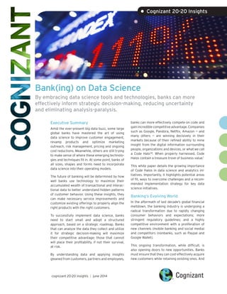 Bank(ing) on Data Science
By embracing data science tools and technologies, banks can more
effectively inform strategic decision-making, reducing uncertainty
and eliminating analysis-paralysis.
Executive Summary
Amid the ever-present big data buzz, some large
global banks have mastered the art of using
data science to improve customer engagement,
revamp products and optimize marketing
outreach, risk management, pricing and ongoing
cost reductions. Meanwhile, others are still trying
to make sense of where these emerging technolo-
gies and techniques fit in. At some point, banks of
all sizes, shapes and forms need to incorporate
data science into their operating models.
The future of banking will be determined by how
well banks use technology to maximize their
accumulated wealth of transactional and interac-
tional data to better understand hidden patterns
of customer behavior. Using these insights, they
can make necessary service improvements and
customize existing offerings to properly align the
right products with the right customers.
To successfully implement data science, banks
need to start small and adopt a structured
approach, based on a strategic roadmap. Banks
that can analyze the data they collect and utilize
it for strategic decision-making will maximize
their competitive advantage; those that cannot
will place their profitability, if not their survival,
at risk.
By understanding data and applying insights
gleaned from customers, partners and employees,
banks can more effectively compete on code and
gain incredible competitive advantage. Companies
such as Google, Pandora, Netflix, Amazon — and
many others — are winning decisively in their
markets because of their refined ability to mine
insight from the digital information surrounding
people, organizations and devices, or what we call
a Code Halo™. When properly harnessed, Code
Halos contain a treasure trove of business value.1
This white paper details the growing importance
of Code Halos in data science and analytics ini-
tiatives. Importantly, it highlights potential areas
of fit, ways to overcome challenges and a recom-
mended implementation strategy for key data
science initiatives.
Banking’s Evolving World
In the aftermath of last decade’s global financial
meltdown, the banking industry is undergoing a
radical transformation due to rapidly changing
consumer behaviors and expectations; more
stringent regulatory guidelines; and a highly
competitive environment with a proliferation of
new channels (mobile banking and social media)
and competitors (nonbanks, such as Paypal and
Google Wallet).
This ongoing transformation, while difficult, is
also opening doors to new opportunities. Banks
must ensure that they can cost-effectively acquire
new customers while retaining existing ones. And
• Cognizant 20-20 Insights
cognizant 20-20 insights | june 2014
 