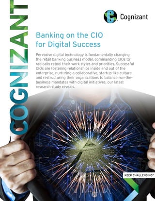 Banking on the CIO
for Digital Success
Pervasive digital technology is fundamentally changing
the retail banking business model, commanding CIOs to
radically retool their work styles and priorities. Successful
CIOs are fostering relationships inside and out of the
enterprise, nurturing a collaborative, startup-like culture
and restructuring their organizations to balance run-the-
business mandates with digital initiatives, our latest
research study reveals.
 