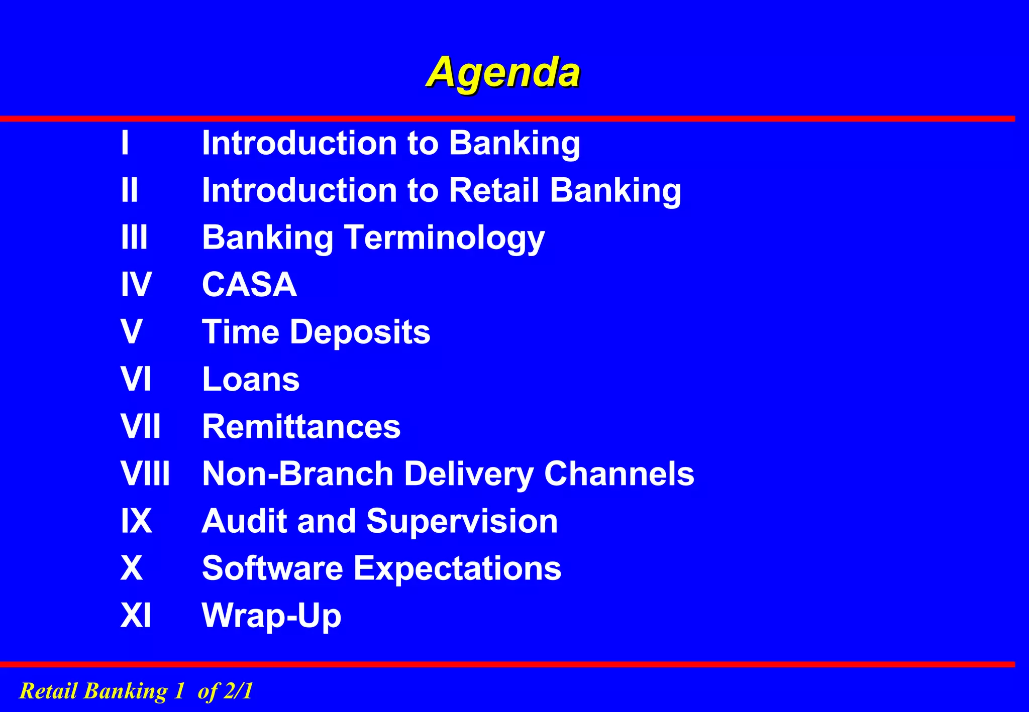 Agenda I  Introduction to Banking II  Introduction to Retail Banking III  Banking Terminology IV  CASA V  Time Deposits VI  Loans VII  Remittances VIII  Non-Branch Delivery Channels IX  Audit and Supervision  X  Software Expectations XI  Wrap-Up 