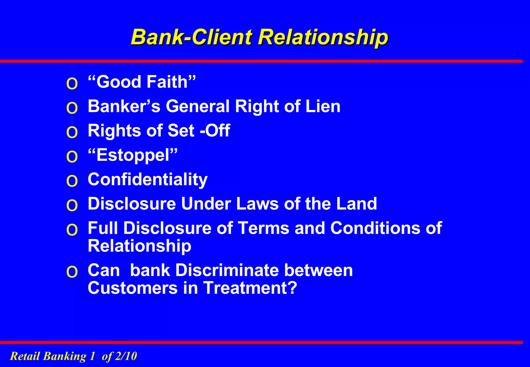 Bank-Client Relationship “ Good Faith” Banker’s General Right of Lien Rights of Set -Off “ Estoppel” Confidentiality Disclosure Under Laws of the Land Full Disclosure of Terms and Conditions of Relationship Can  bank Discriminate between Customers in Treatment? 