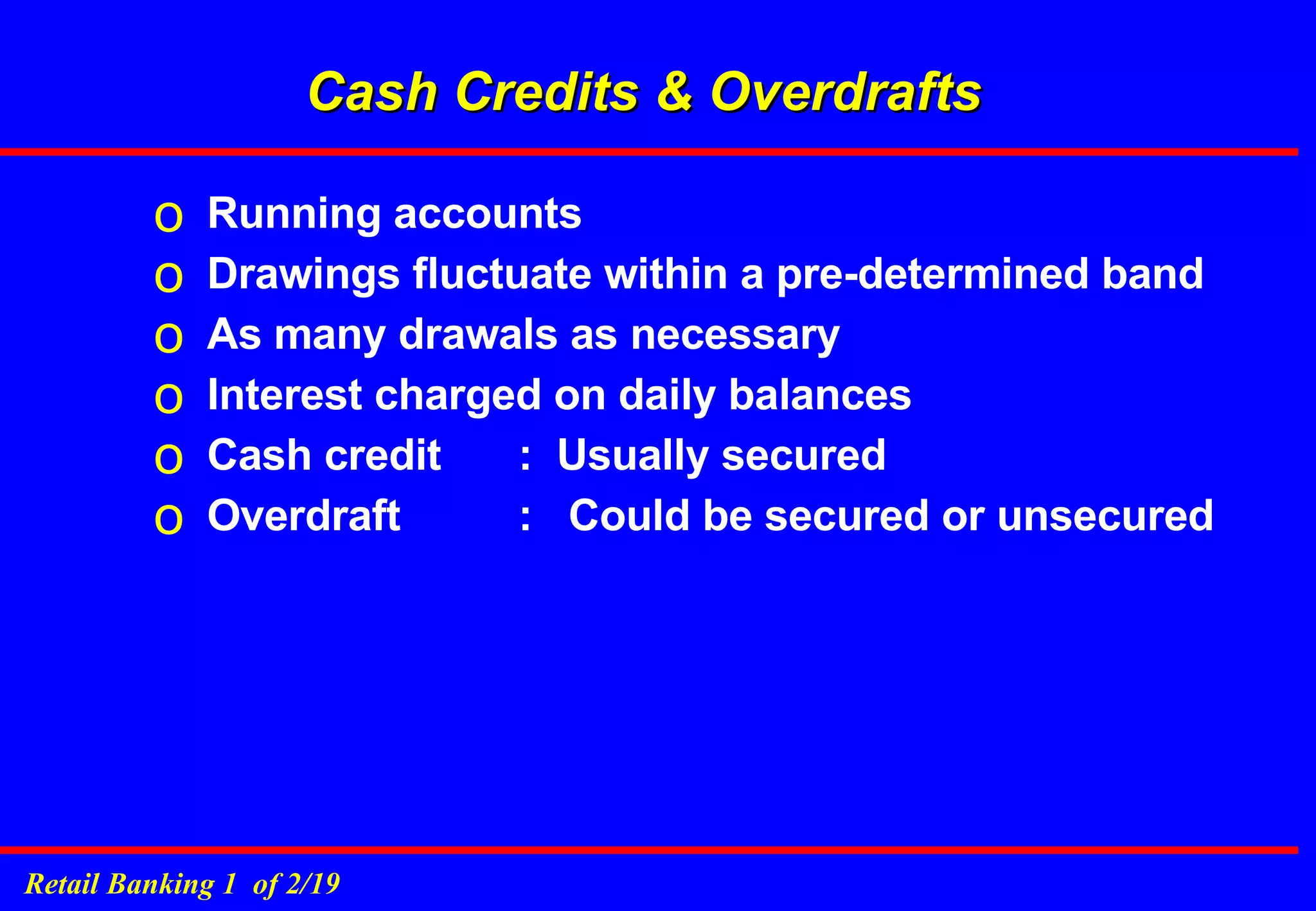 Cash Credits & Overdrafts Running accounts Drawings fluctuate within a pre-determined band As many drawals as necessary Interest charged on daily balances Cash credit  :  Usually secured Overdraft :  Could be secured or unsecured 