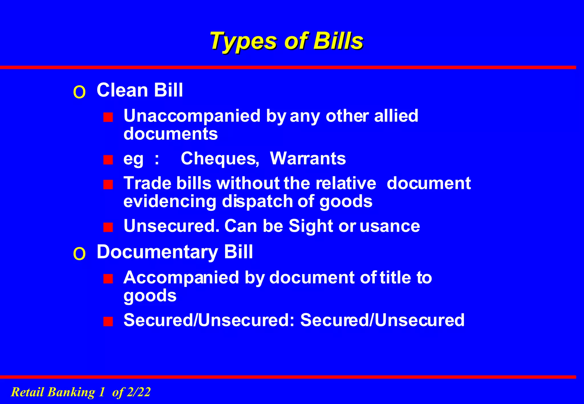 Types of Bills Clean Bill Unaccompanied by any other allied documents eg  : Cheques,  Warrants Trade bills without the relative  document evidencing dispatch of goods Unsecured. Can be Sight or usance Documentary Bill Accompanied by document of title to goods Secured/Unsecured: Secured/Unsecured 