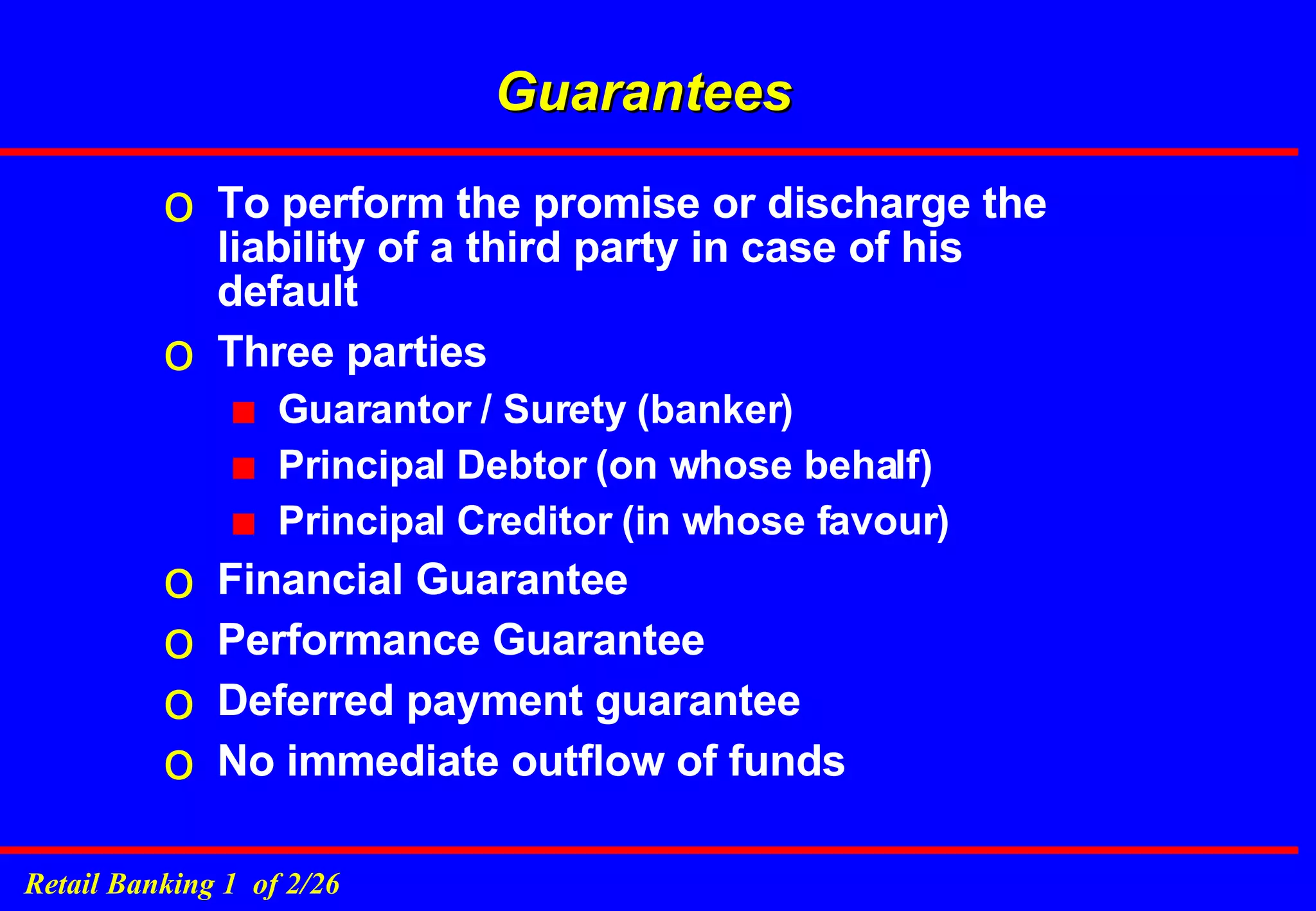 Guarantees To perform the promise or discharge the liability of a third party in case of his default Three parties  Guarantor / Surety (banker) Principal Debtor (on whose behalf) Principal Creditor (in whose favour) Financial Guarantee Performance Guarantee Deferred payment guarantee No immediate outflow of funds 