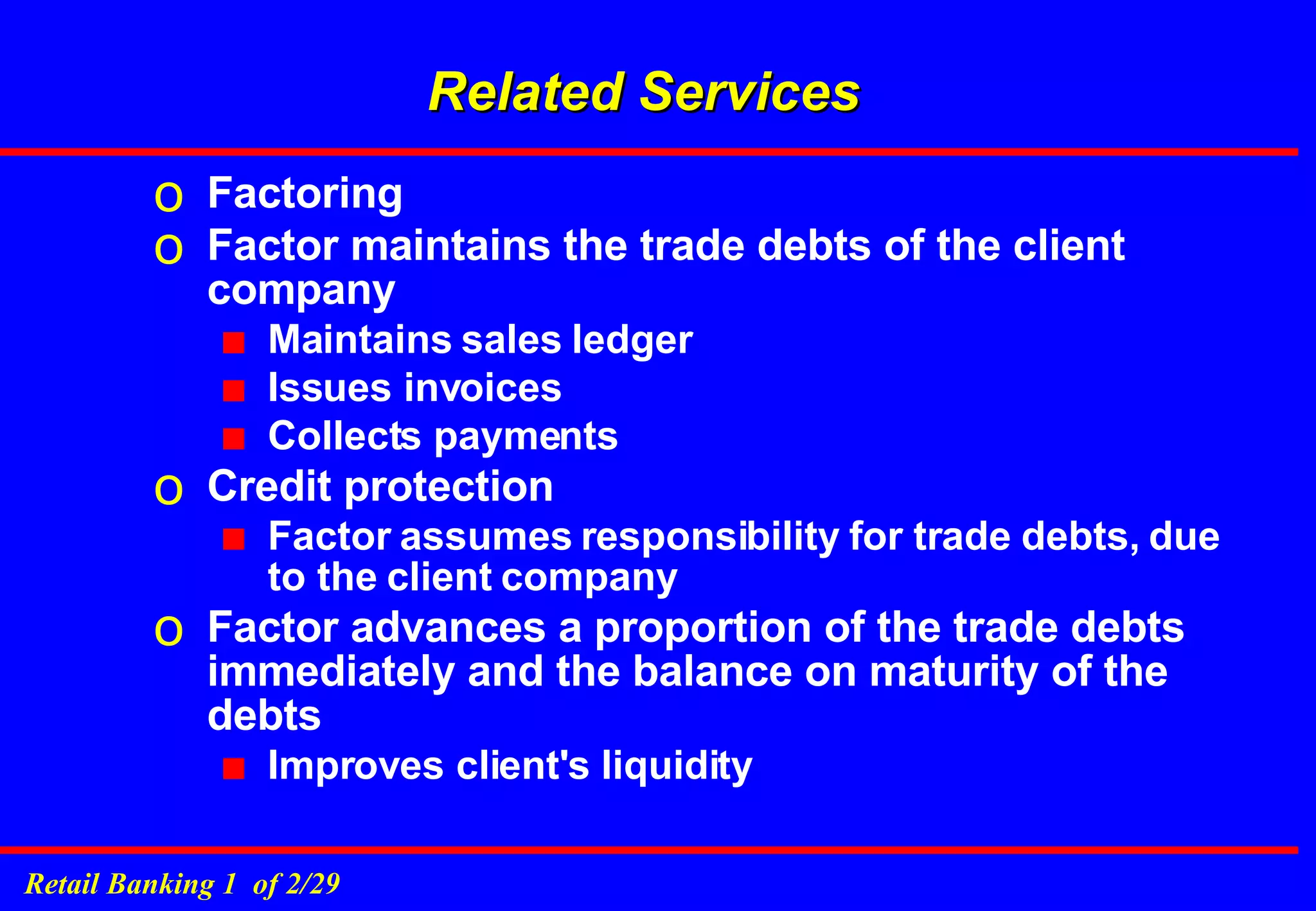Factoring Factor maintains the trade debts of the client company Maintains sales ledger Issues invoices Collects payments Credit protection  Factor assumes responsibility for trade debts, due to the client company Factor advances a proportion of the trade debts immediately and the balance on maturity of the debts Improves client's liquidity Related Services 