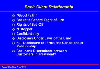 Bank-Client Relationship “ Good Faith” Banker’s General Right of Lien Rights of Set -Off “ Estoppel” Confidentiality Disclosure Under Laws of the Land Full Disclosure of Terms and Conditions of Relationship Can  bank Discriminate between Customers in Treatment? 