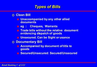 Types of Bills Clean Bill Unaccompanied by any other allied documents eg  : Cheques,  Warrants Trade bills without the relative  document evidencing dispatch of goods Unsecured. Can be Sight or usance Documentary Bill Accompanied by document of title to goods Secured/Unsecured: Secured/Unsecured 
