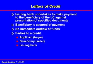 Letters of Credit Issuing bank undertakes to make payment to the beneficiary of the LC against presentation of specified documents Beneficiary is assured of payment No immediate outflow of funds Parties to a credit Applicant (buyer) Beneficiary (seller) Issuing bank 