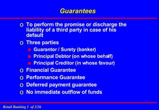 Guarantees To perform the promise or discharge the liability of a third party in case of his default Three parties  Guarantor / Surety (banker) Principal Debtor (on whose behalf) Principal Creditor (in whose favour) Financial Guarantee Performance Guarantee Deferred payment guarantee No immediate outflow of funds 