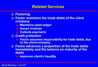 Factoring Factor maintains the trade debts of the client company Maintains sales ledger Issues invoices Collects payments Credit protection  Factor assumes responsibility for trade debts, due to the client company Factor advances a proportion of the trade debts immediately and the balance on maturity of the debts Improves client's liquidity Related Services 