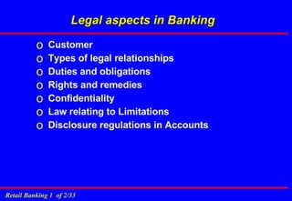 Legal aspects in Banking Customer Types of legal relationships  Duties and obligations Rights and remedies Confidentiality Law relating to Limitations Disclosure regulations in Accounts 
