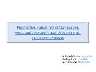 PRUDENTIAL NORMS FOR CLASSIFICATION,
VALUATION AND OPERATION OF INVESTMENT
         PORTFOLIO BY BANKS




                          -Abhishesh Suman 11020241069
                          -Kuldeep Joshi 11020241114
                          -Mehul Mandge 11020241088
 