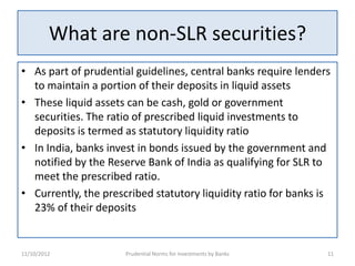 What are non-SLR securities?
• As part of prudential guidelines, central banks require lenders
  to maintain a portion of their deposits in liquid assets
• These liquid assets can be cash, gold or government
  securities. The ratio of prescribed liquid investments to
  deposits is termed as statutory liquidity ratio
• In India, banks invest in bonds issued by the government and
  notified by the Reserve Bank of India as qualifying for SLR to
  meet the prescribed ratio.
• Currently, the prescribed statutory liquidity ratio for banks is
  23% of their deposits


11/10/2012            Prudential Norms for Investments by Banks   11
 
