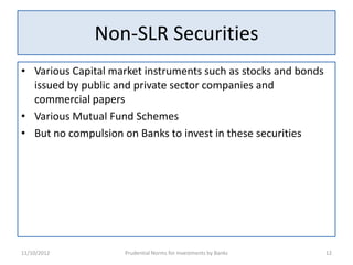Non-SLR Securities
• Various Capital market instruments such as stocks and bonds
  issued by public and private sector companies and
  commercial papers
• Various Mutual Fund Schemes
• But no compulsion on Banks to invest in these securities




11/10/2012          Prudential Norms for Investments by Banks   12
 