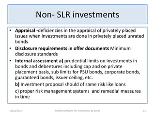 Non- SLR investments
• Appraisal -deficiencies in the appraisal of privately placed
  issues when investments are done in privately placed unrated
  bonds
• Disclosure requirements in offer documents Minimum
  disclosure standards
• Internal assessment a) prudential limits on investments in
  bonds and debentures including cap and on private
  placement basis, sub limits for PSU bonds, corporate bonds,
  guaranteed bonds, issuer ceiling, etc.
  b) Investment proposal should of same risk like loans
  c) proper risk management systems and remedial measures
  in time

11/10/2012          Prudential Norms for Investments by Banks   13
 