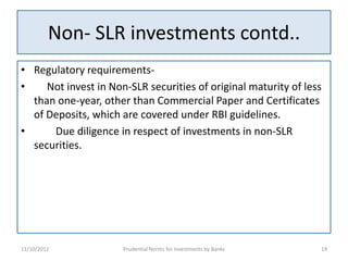 Non- SLR investments contd..
• Regulatory requirements-
•    Not invest in Non-SLR securities of original maturity of less
  than one-year, other than Commercial Paper and Certificates
  of Deposits, which are covered under RBI guidelines.
•     Due diligence in respect of investments in non-SLR
  securities.




11/10/2012            Prudential Norms for Investments by Banks   14
 