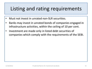 Listing and rating requirements
• Must not invest in unrated non-SLR securities.
• Banks may invest in unrated bonds of companies engaged in
  infrastructure activities, within the ceiling of 10 per cent.
• Investment are made only in listed debt securities of
  companies which comply with the requirements of the SEBI.




11/10/2012           Prudential Norms for Investments by Banks    15
 