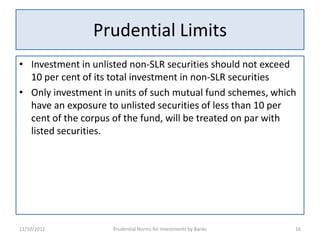 Prudential Limits
• Investment in unlisted non-SLR securities should not exceed
  10 per cent of its total investment in non-SLR securities
• Only investment in units of such mutual fund schemes, which
  have an exposure to unlisted securities of less than 10 per
  cent of the corpus of the fund, will be treated on par with
  listed securities.




11/10/2012          Prudential Norms for Investments by Banks   16
 
