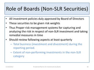 Role of Boards (Non-SLR Securities)
• All investment policies duly approved by Board of Directors
• These securities to be given risk weights
• Thus Proper risk management systems for capturing and
  analysing the risk in respect of non-SLR investment and taking
  remedial measures in time
• Should review following aspects at least quarterly
   – Total business (investment and divestment) during the
      reporting period.
   – Extent of non-performing investments in the non-SLR
      category


11/10/2012           Prudential Norms for Investments by Banks   18
 
