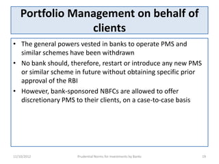Portfolio Management on behalf of
                 clients
• The general powers vested in banks to operate PMS and
  similar schemes have been withdrawn
• No bank should, therefore, restart or introduce any new PMS
  or similar scheme in future without obtaining specific prior
  approval of the RBI
• However, bank-sponsored NBFCs are allowed to offer
  discretionary PMS to their clients, on a case-to-case basis




11/10/2012           Prudential Norms for Investments by Banks   19
 