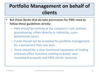 Portfolio Management on behalf of
                 clients
• But those Banks that do take permission for PMS need to
  follow these guidelines strictly:
   – PMS should be entirely at the customer's risk, without
      guaranteeing, either directly or indirectly, a pre-
      determined return
   – Funds should not be accepted for portfolio management
      for a period less than one year.
   – There should be a clear functional separation of trading
      and back office functions relating to banks’ own
      investment accounts and PMS clients' accounts


11/10/2012           Prudential Norms for Investments by Banks   20
 