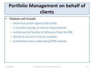 Portfolio Management on behalf of
                 clients
• Violation will include
   – deterrent action against the banks
   – It includes raising of reserve requirements
   – withdrawal of facility of refinance from the RBI
   – denial of access to money markets
   – prohibition from undertaking PMS activity




11/10/2012           Prudential Norms for Investments by Banks   21
 