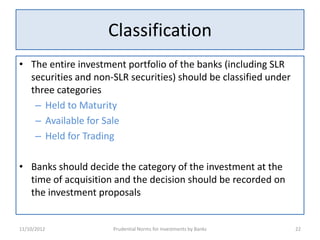 Classification
• The entire investment portfolio of the banks (including SLR
  securities and non-SLR securities) should be classified under
  three categories
   – Held to Maturity
   – Available for Sale
   – Held for Trading

• Banks should decide the category of the investment at the
  time of acquisition and the decision should be recorded on
  the investment proposals


11/10/2012           Prudential Norms for Investments by Banks    22
 