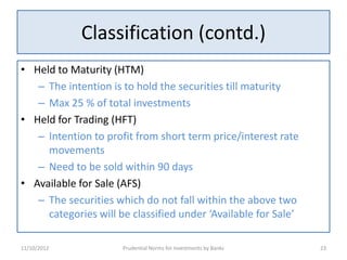 Classification (contd.)
• Held to Maturity (HTM)
   – The intention is to hold the securities till maturity
   – Max 25 % of total investments
• Held for Trading (HFT)
   – Intention to profit from short term price/interest rate
     movements
   – Need to be sold within 90 days
• Available for Sale (AFS)
   – The securities which do not fall within the above two
     categories will be classified under ‘Available for Sale’

11/10/2012            Prudential Norms for Investments by Banks   23
 