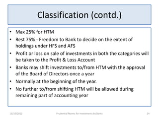 Classification (contd.)
• Max 25% for HTM
• Rest 75% - Freedom to Bank to decide on the extent of
  holdings under HFS and AFS
• Profit or loss on sale of investments in both the categories will
  be taken to the Profit & Loss Account
• Banks may shift investments to/from HTM with the approval
  of the Board of Directors once a year
• Normally at the beginning of the year.
• No further to/from shifting HTM will be allowed during
  remaining part of accounting year


11/10/2012            Prudential Norms for Investments by Banks   24
 