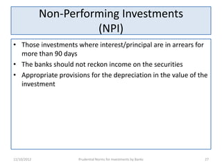 Non-Performing Investments
                       (NPI)
• Those investments where interest/principal are in arrears for
  more than 90 days
• The banks should not reckon income on the securities
• Appropriate provisions for the depreciation in the value of the
  investment




11/10/2012           Prudential Norms for Investments by Banks   27
 