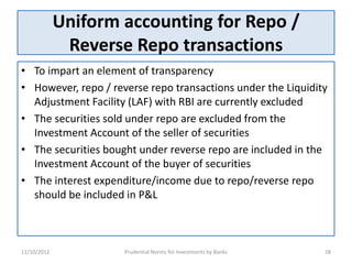 Uniform accounting for Repo /
              Reverse Repo transactions
• To impart an element of transparency
• However, repo / reverse repo transactions under the Liquidity
  Adjustment Facility (LAF) with RBI are currently excluded
• The securities sold under repo are excluded from the
  Investment Account of the seller of securities
• The securities bought under reverse repo are included in the
  Investment Account of the buyer of securities
• The interest expenditure/income due to repo/reverse repo
  should be included in P&L



11/10/2012           Prudential Norms for Investments by Banks   28
 