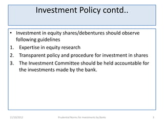 Investment Policy contd..

• Investment in equity shares/debentures should observe
  following guidelines
1. Expertise in equity research
2. Transparent policy and procedure for investment in shares
3. The Investment Committee should be held accountable for
    the investments made by the bank.




11/10/2012          Prudential Norms for Investments by Banks   3
 