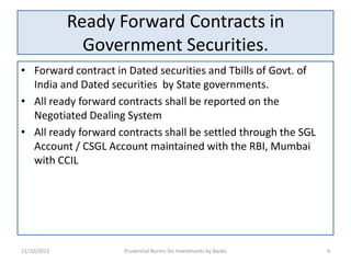 Ready Forward Contracts in
               Government Securities.
• Forward contract in Dated securities and Tbills of Govt. of
  India and Dated securities by State governments.
• All ready forward contracts shall be reported on the
  Negotiated Dealing System
• All ready forward contracts shall be settled through the SGL
  Account / CSGL Account maintained with the RBI, Mumbai
  with CCIL




11/10/2012           Prudential Norms for Investments by Banks   4
 