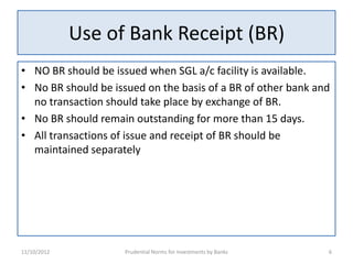 Use of Bank Receipt (BR)
• NO BR should be issued when SGL a/c facility is available.
• No BR should be issued on the basis of a BR of other bank and
  no transaction should take place by exchange of BR.
• No BR should remain outstanding for more than 15 days.
• All transactions of issue and receipt of BR should be
  maintained separately




11/10/2012           Prudential Norms for Investments by Banks   6
 