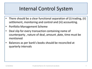 Internal Control System
• There should be a clear functional separation of (i) trading, (ii)
  settlement, monitoring and control and (iii) accounting.
• Portfolio Management Scheme
• Deal slip for every transaction containing name of
  counterparty , nature of deal, amount ,date, time must be
  mentioned
• Balances as per bank's books should be reconciled at
  quarterly intervals




11/10/2012            Prudential Norms for Investments by Banks    7
 
