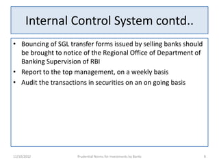 Internal Control System contd..
• Bouncing of SGL transfer forms issued by selling banks should
  be brought to notice of the Regional Office of Department of
  Banking Supervision of RBI
• Report to the top management, on a weekly basis
• Audit the transactions in securities on an on going basis




11/10/2012           Prudential Norms for Investments by Banks    8
 
